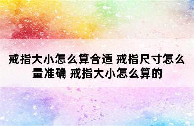 戒指大小怎么算合适 戒指尺寸怎么量准确 戒指大小怎么算的